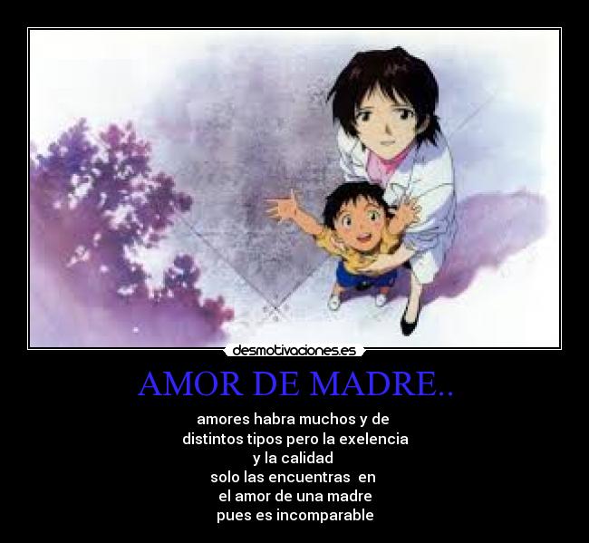 AMOR DE MADRE.. - amores habra muchos y de 
distintos tipos pero la exelencia
y la calidad 
solo las encuentras  en 
el amor de una madre
pues es incomparable