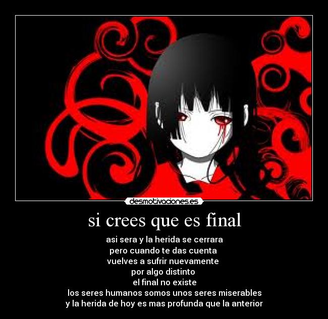 si crees que es final - asi sera y la herida se cerrara
pero cuando te das cuenta
vuelves a sufrir nuevamente
por algo distinto
el final no existe
los seres humanos somos unos seres miserables
y la herida de hoy es mas profunda que la anterior