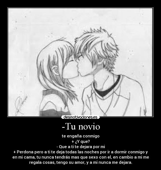 -Tu novio - te engaña conmigo
+ ¿Y que?
- Que a ti te dejara por mi
+ Perdona pero a ti te deja todas las noches por ir a dormir conmigo y
en mi cama, tu nunca tendrás mas que sexo con el, en cambio a mi me
regala cosas, tengo su amor, y a mi nunca me dejara.
