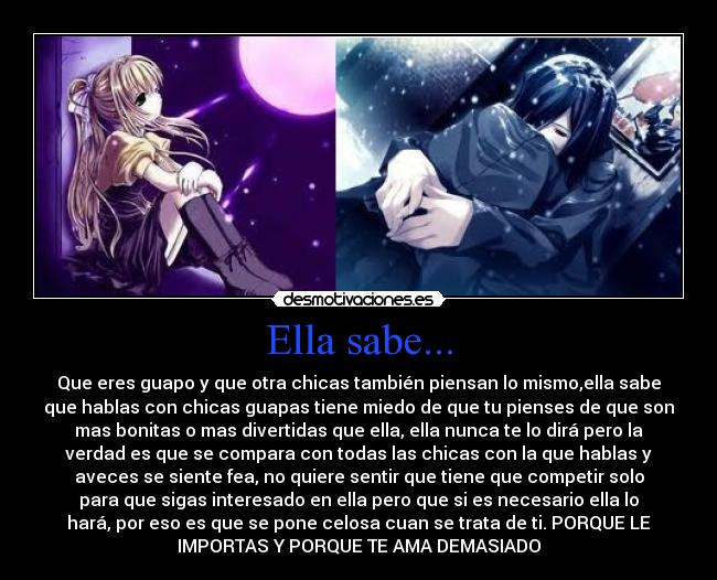 Ella sabe... - Que eres guapo y que otra chicas también piensan lo mismo,ella sabe
que hablas con chicas guapas tiene miedo de que tu pienses de que son
mas bonitas o mas divertidas que ella, ella nunca te lo dirá pero la
verdad es que se compara con todas las chicas con la que hablas y
aveces se siente fea, no quiere sentir que tiene que competir solo
para que sigas interesado en ella pero que si es necesario ella lo
hará, por eso es que se pone celosa cuan se trata de ti. PORQUE LE
IMPORTAS Y PORQUE TE AMA DEMASIADO