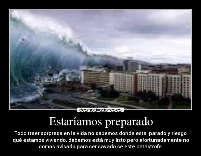 Estaríamos preparado - Todo traer sorpresa en la vida no sabemos donde esta parado y riesgo
qué estamos viviendo, debemos está muy listo pero afortunadamente no
somos avisado para ser savado se esté catástrofe.