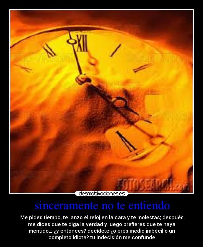 sinceramente no te entiendo - Me pides tiempo, te lanzo el reloj en la cara y te molestas; después
me dices que te diga la verdad y luego prefieres que te haya
mentido… ¿y entonces? decídete ¿o eres medio imbécil o un
completo idiota? tu indecisión me confunde