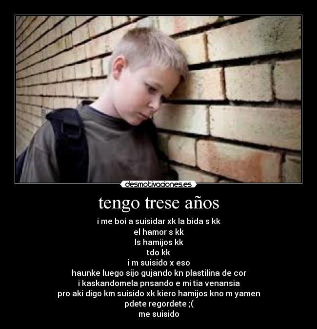 tengo trese años - i me boi a suisidar xk la bida s kk
el hamor s kk
ls hamijos kk
tdo kk
i m suisido x eso
haunke luego sijo gujando kn plastilina de cor
i kaskandomela pnsando e mi tia venansia
pro aki digo km suisido xk kiero hamijos kno m yamen
pdete regordete ;(
me suisido