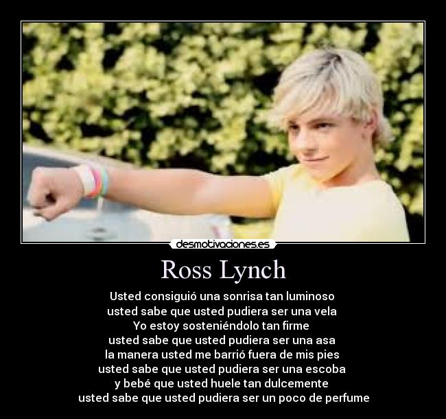 Ross Lynch - Usted consiguió una sonrisa tan luminoso 
usted sabe que usted pudiera ser una vela 
Yo estoy sosteniéndolo tan firme 
usted sabe que usted pudiera ser una asa 
la manera usted me barrió fuera de mis pies 
usted sabe que usted pudiera ser una escoba 
y bebé que usted huele tan dulcemente 
usted sabe que usted pudiera ser un poco de perfume