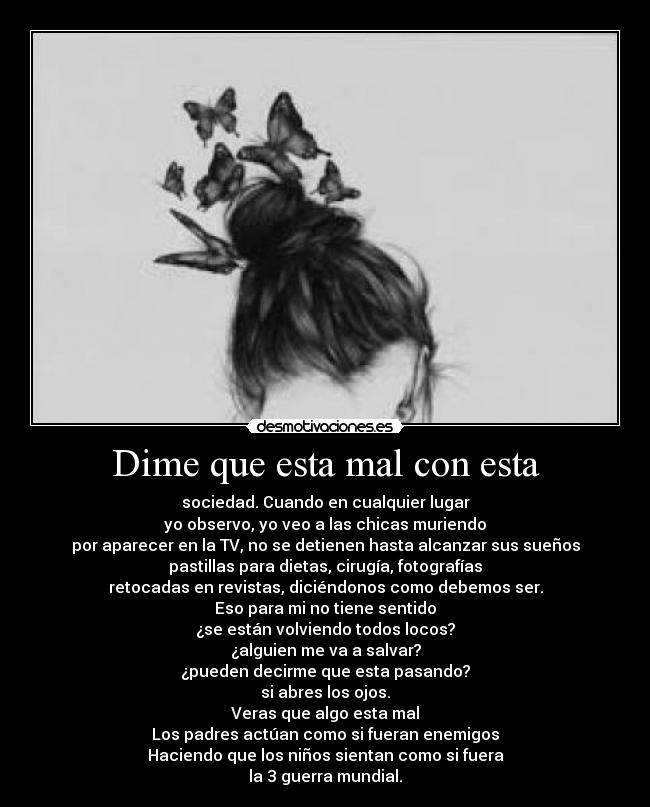 Dime que esta mal con esta - sociedad. Cuando en cualquier lugar
yo observo, yo veo a las chicas muriendo
por aparecer en la TV, no se detienen hasta alcanzar sus sueños
pastillas para dietas, cirugía, fotografías
retocadas en revistas, diciéndonos como debemos ser.
Eso para mi no tiene sentido
¿se están volviendo todos locos?
¿alguien me va a salvar?
¿pueden decirme que esta pasando?
si abres los ojos.
Veras que algo esta mal
Los padres actúan como si fueran enemigos
Haciendo que los niños sientan como si fuera
la 3 guerra mundial.