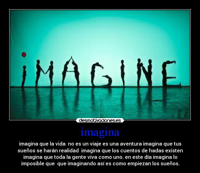 imagina - imagina que la vida  no es un viaje es una aventura imagina que tus
sueños se harán realidad  imagina que los cuentos de hadas existen
imagina que toda la gente viva como uno. en este día imagina lo
imposible que  que imaginando así es como empiezan los sueños.