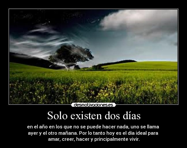 Solo existen dos días - en el año en los que no se puede hacer nada, uno se llama 
ayer y el otro mañana. Por lo tanto hoy es el día ideal para 
amar, creer, hacer y principalmente vivir.