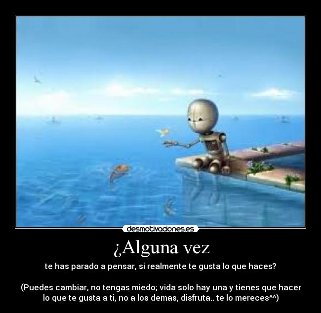 ¿Alguna vez - te has parado a pensar, si realmente te gusta lo que haces?
(Puedes cambiar, no tengas miedo; vida solo hay una y tienes que hacer
lo que te gusta a ti, no a los demas, disfruta.. te lo mereces^^)