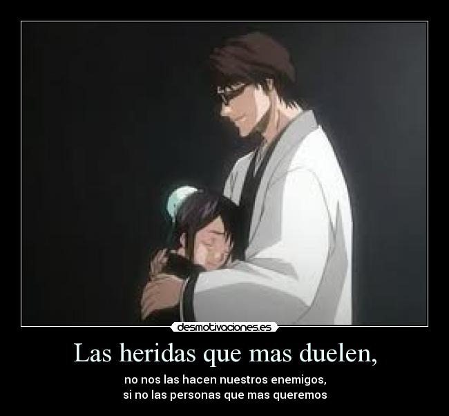 Las heridas que mas duelen, - no nos las hacen nuestros enemigos,
si no las personas que mas queremos
