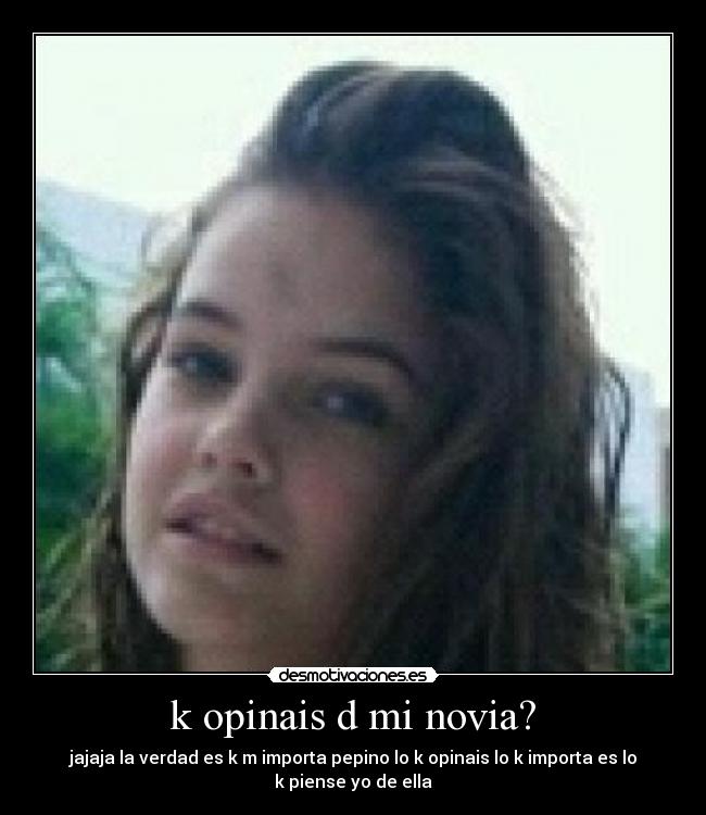 k opinais d mi novia? - jajaja la verdad es k m importa pepino lo k opinais lo k importa es lo
k piense yo de ella