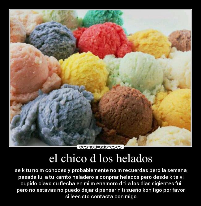 el chico d los helados - se k tu no m conoces y probablemente no m recuerdas pero la semana
pasada fui a tu karrito heladero a conprar helados pero desde k te vi
cupido clavo su flecha en mi m enamoro d ti a los dias sigientes fui
pero no estavas no puedo dejar d pensar n ti sueño kon tigo por favor
si lees sto contacta con migo