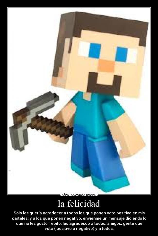 la felicidad - Solo les quería agradecer a todos los que ponen voto positivo en mis
carteles; y a los que ponen negativo, envíenme un mensaje diciendo lo
que no les gustó. repito, les agradesco a todos: amigos, gente que
vota ( positivo o negativo) y a todos.