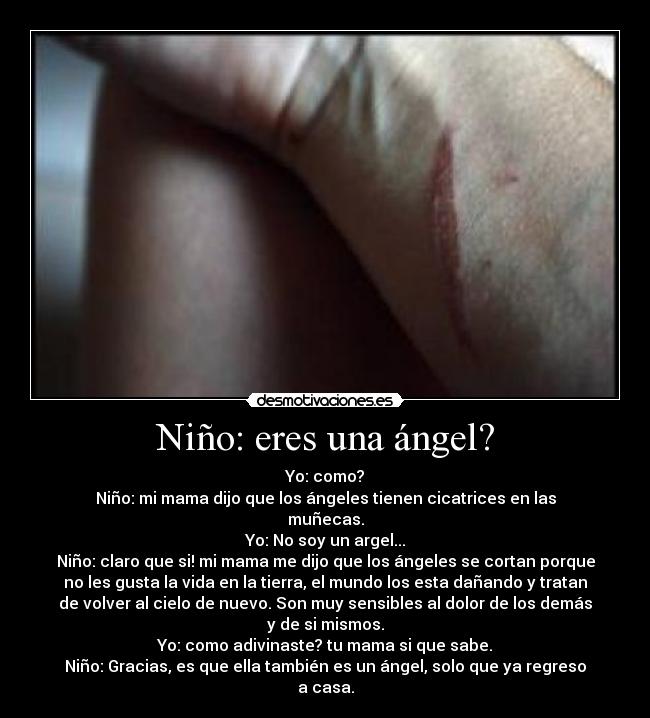 Niño: eres una ángel? - Yo: como?
Niño: mi mama dijo que los ángeles tienen cicatrices en las
muñecas.
Yo: No soy un argel...
Niño: claro que si! mi mama me dijo que los ángeles se cortan porque
no les gusta la vida en la tierra, el mundo los esta dañando y tratan
de volver al cielo de nuevo. Son muy sensibles al dolor de los demás
y de si mismos.
Yo: como adivinaste? tu mama si que sabe.
Niño: Gracias, es que ella también es un ángel, solo que ya regreso
a casa.