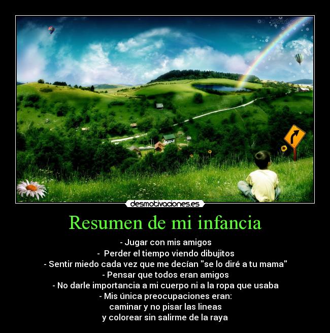 Resumen de mi infancia - - Jugar con mis amigos
- Perder el tiempo viendo dibujitos
- Sentir miedo cada vez que me decían se lo diré a tu mama
- Pensar que todos eran amigos
- No darle importancia a mi cuerpo ni a la ropa que usaba
- Mis única preocupaciones eran:
caminar y no pisar las lineas
y colorear sin salirme de la raya