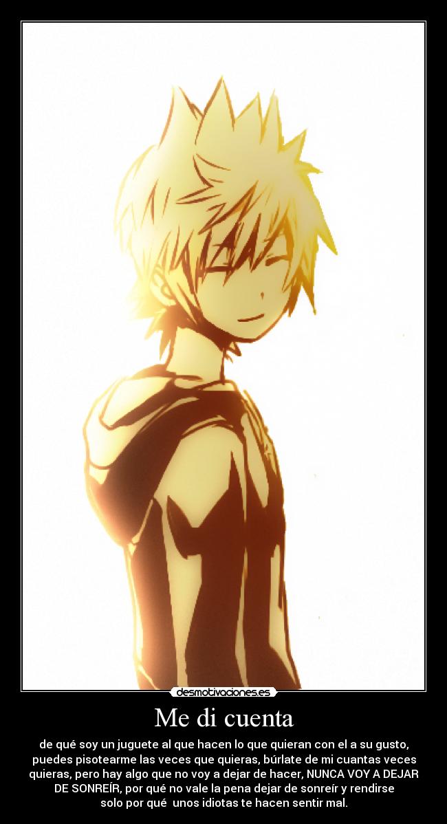 Me di cuenta - de qué soy un juguete al que hacen lo que quieran con el a su gusto,
puedes pisotearme las veces que quieras, búrlate de mi cuantas veces
quieras, pero hay algo que no voy a dejar de hacer, NUNCA VOY A DEJAR
DE SONREÍR, por qué no vale la pena dejar de sonreír y rendirse
solo por qué unos idiotas te hacen sentir mal.