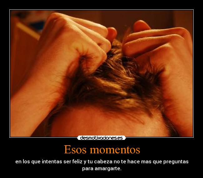 Esos momentos - en los que intentas ser feliz y tu cabeza no te hace mas que preguntas
para amargarte.