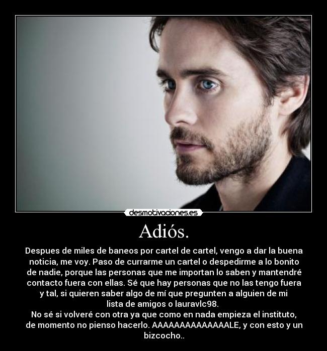 Adiós. - Despues de miles de baneos por cartel de cartel, vengo a dar la buena
noticia, me voy. Paso de currarme un cartel o despedirme a lo bonito
de nadie, porque las personas que me importan lo saben y mantendré
contacto fuera con ellas. Sé que hay personas que no las tengo fuera
y tal, si quieren saber algo de mí que pregunten a alguien de mi
lista de amigos o lauravlc98.
No sé si volveré con otra ya que como en nada empieza el instituto,
de momento no pienso hacerlo. AAAAAAAAAAAAAALE, y con esto y un
bizcocho..