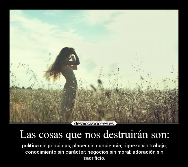 Las cosas que nos destruirán son: - política sin principios; placer sin conciencia; riqueza sin trabajo;
conocimiento sin carácter; negocios sin moral; adoración sin
sacrificio.