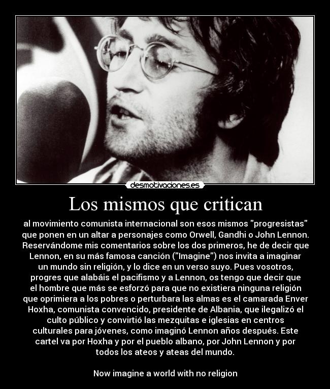 Los mismos que critican - al movimiento comunista internacional son esos mismos progresistas
que ponen en un altar a personajes como Orwell, Gandhi o John Lennon.
Reservándome mis comentarios sobre los dos primeros, he de decir que
Lennon, en su más famosa canción (Imagine) nos invita a imaginar
un mundo sin religión, y lo dice en un verso suyo. Pues vosotros,
progres que alabáis el pacifismo y a Lennon, os tengo que decir que
el hombre que más se esforzó para que no existiera ninguna religión
que oprimiera a los pobres o perturbara las almas es el camarada Enver
Hoxha, comunista convencido, presidente de Albania, que ilegalizó el
culto público y convirtió las mezquitas e iglesias en centros
culturales para jóvenes, como imaginó Lennon años después. Este
cartel va por Hoxha y por el pueblo albano, por John Lennon y por
todos los ateos y ateas del mundo.

Now imagine a world with no religion