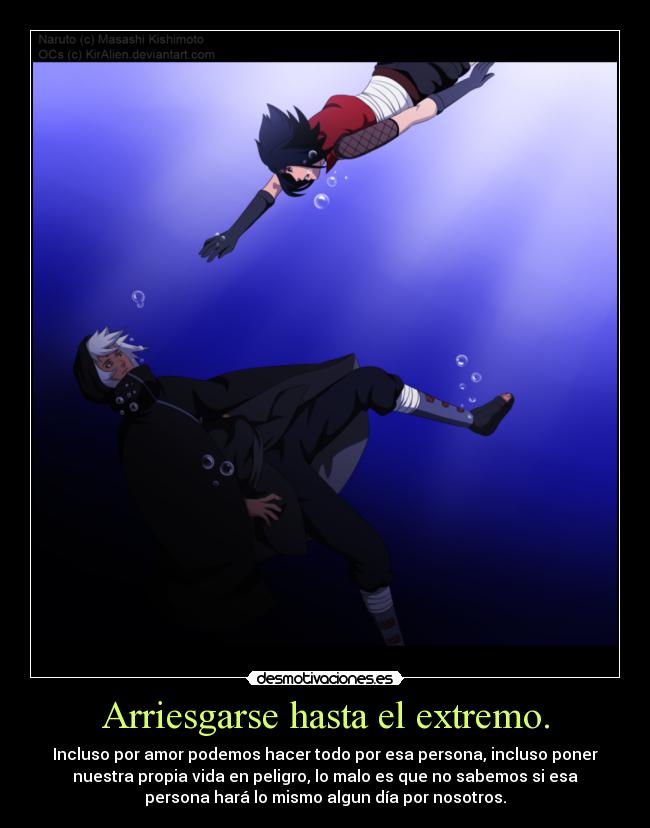 Arriesgarse hasta el extremo. - Incluso por amor podemos hacer todo por esa persona, incluso poner
nuestra propia vida en peligro, lo malo es que no sabemos si esa
persona hará lo mismo algun día por nosotros.