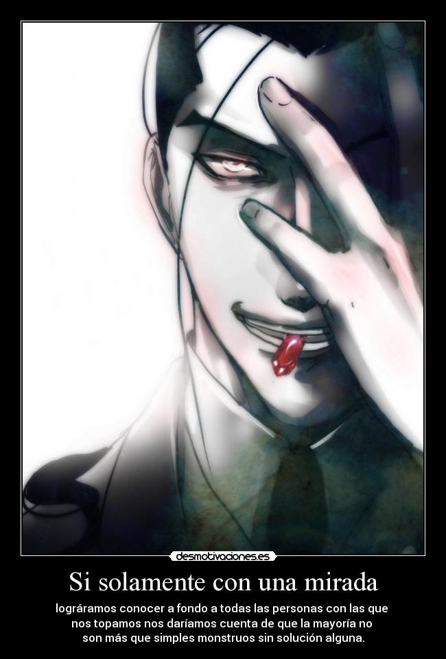 Si solamente con una mirada - lográramos conocer a fondo a todas las personas con las que
nos topamos nos daríamos cuenta de que la mayoría no
son más que simples monstruos sin solución alguna.