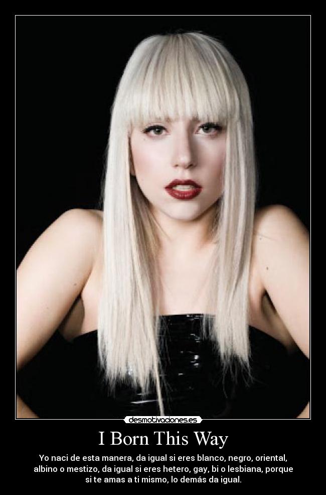 I Born This Way - Yo naci de esta manera, da igual si eres blanco, negro, oriental,
albino o mestizo, da igual si eres hetero, gay, bi o lesbiana, porque
si te amas a ti mismo, lo demás da igual.