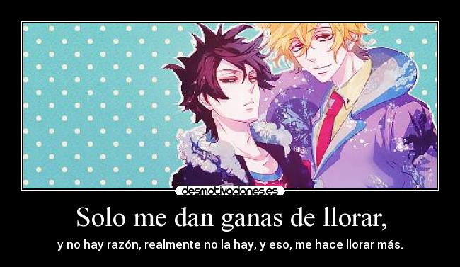 Solo me dan ganas de llorar, - y no hay razón, realmente no la hay, y eso, me hace llorar más.