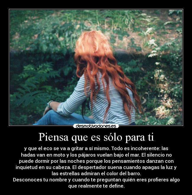 Piensa que es sólo para ti - y que el eco se va a gritar a sí mismo. Todo es incoherente: las
hadas van en moto y los pájaros vuelan bajo el mar. El silencio no
puede dormir por las noches porque los pensamientos danzan con
inquietud en su cabeza. El despertador suena cuando apagas la luz y
las estrellas admiran el color del barro.
Desconoces tu nombre y cuando te preguntan quién eres profieres algo
que realmente te define.