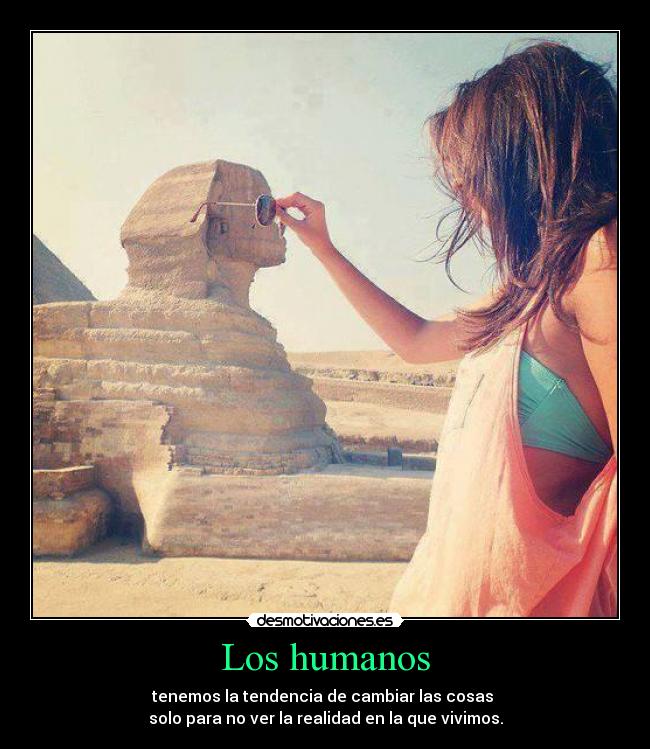 Los humanos - tenemos la tendencia de cambiar las cosas
solo para no ver la realidad en la que vivimos.
