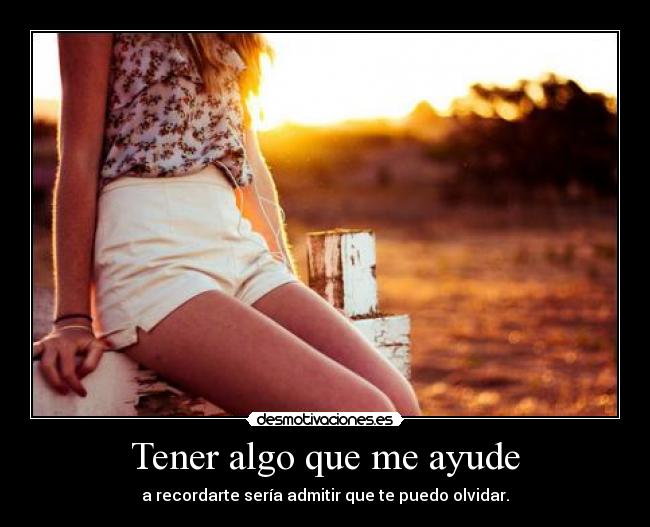 Tener algo que me ayude - a recordarte sería admitir que te puedo olvidar.
