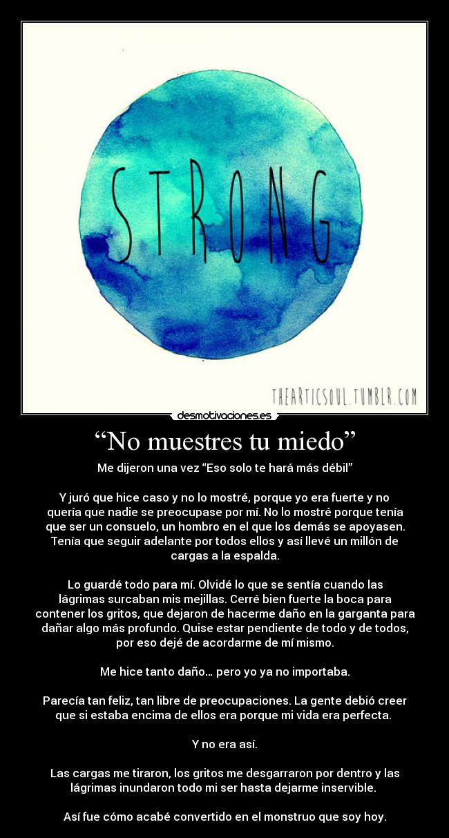 “No muestres tu miedo” - Me dijeron una vez “Eso solo te hará más débil”

Y juró que hice caso y no lo mostré, porque yo era fuerte y no
quería que nadie se preocupase por mí. No lo mostré porque tenía
que ser un consuelo, un hombro en el que los demás se apoyasen.
Tenía que seguir adelante por todos ellos y así llevé un millón de
cargas a la espalda.

Lo guardé todo para mí. Olvidé lo que se sentía cuando las
lágrimas surcaban mis mejillas. Cerré bien fuerte la boca para
contener los gritos, que dejaron de hacerme daño en la garganta para
dañar algo más profundo. Quise estar pendiente de todo y de todos,
por eso dejé de acordarme de mí mismo.

Me hice tanto daño… pero yo ya no importaba.

Parecía tan feliz, tan libre de preocupaciones. La gente debió creer
que si estaba encima de ellos era porque mi vida era perfecta. 

Y no era así.

Las cargas me tiraron, los gritos me desgarraron por dentro y las
lágrimas inundaron todo mi ser hasta dejarme inservible. 

Así fue cómo acabé convertido en el monstruo que soy hoy.