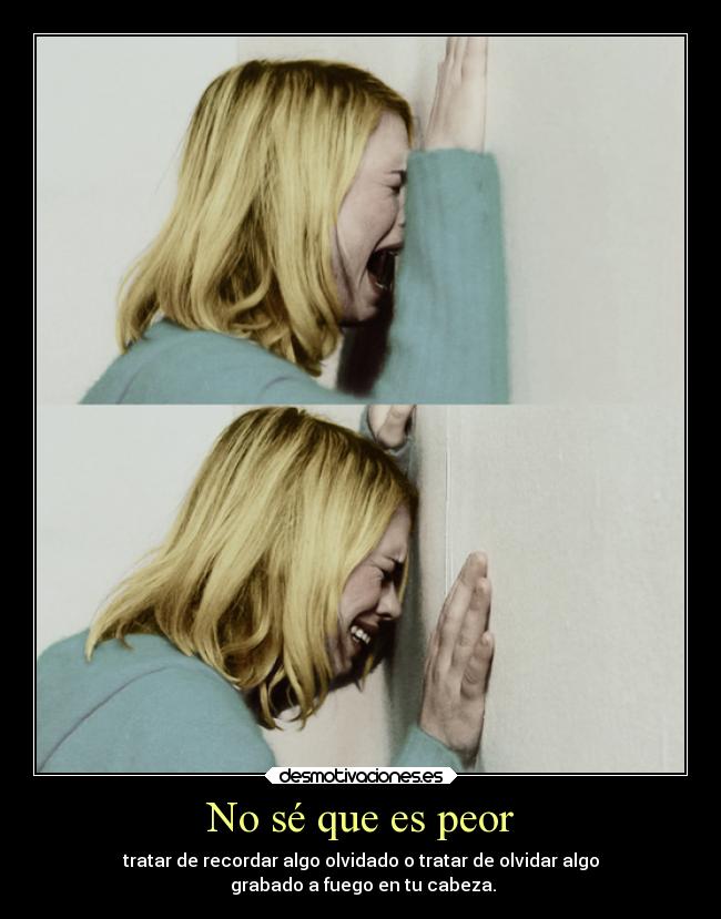 No sé que es peor - tratar de recordar algo olvidado o tratar de olvidar algo
grabado a fuego en tu cabeza.