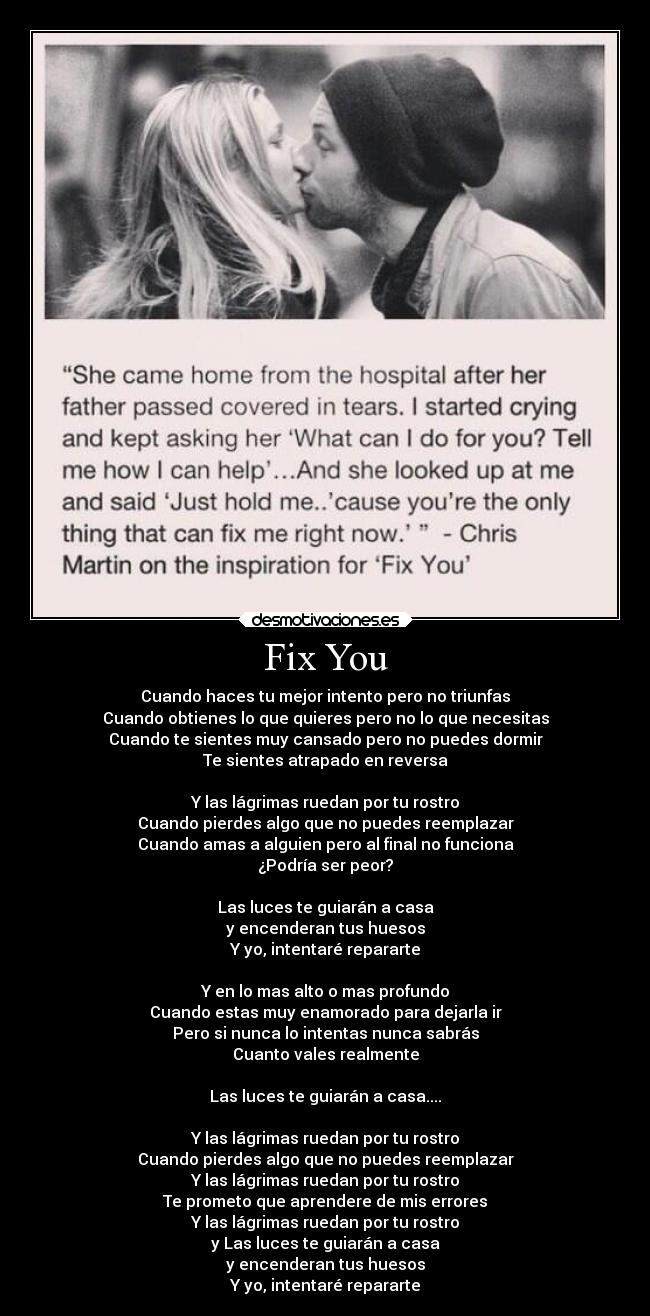 Fix You - Cuando haces tu mejor intento pero no triunfas
Cuando obtienes lo que quieres pero no lo que necesitas
Cuando te sientes muy cansado pero no puedes dormir
Te sientes atrapado en reversa
Y las lágrimas ruedan por tu rostro
Cuando pierdes algo que no puedes reemplazar
Cuando amas a alguien pero al final no funciona
¿Podría ser peor?
Las luces te guiarán a casa
y encenderan tus huesos
Y yo, intentaré repararte
Y en lo mas alto o mas profundo
Cuando estas muy enamorado para dejarla ir
Pero si nunca lo intentas nunca sabrás
Cuanto vales realmente
Las luces te guiarán a casa....
Y las lágrimas ruedan por tu rostro
Cuando pierdes algo que no puedes reemplazar
Y las lágrimas ruedan por tu rostro
Te prometo que aprendere de mis errores
Y las lágrimas ruedan por tu rostro
y Las luces te guiarán a casa
y encenderan tus huesos
Y yo, intentaré repararte