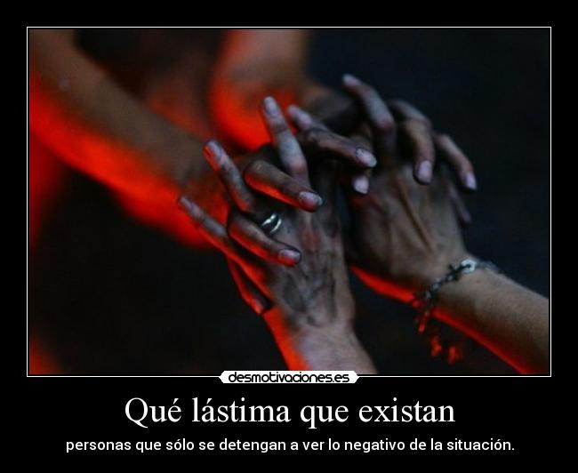 Qué lástima que existan - personas que sólo se detengan a ver lo negativo de la situación.