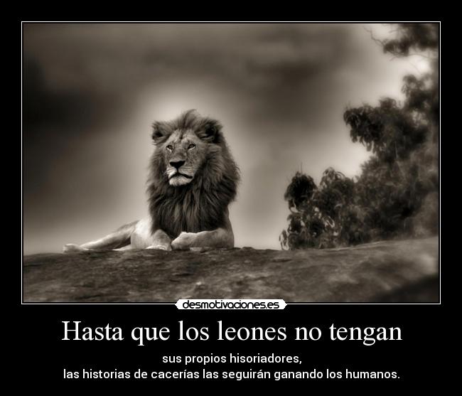 Hasta que los leones no tengan - sus propios hisoriadores,
las historias de cacerías las seguirán ganando los humanos.