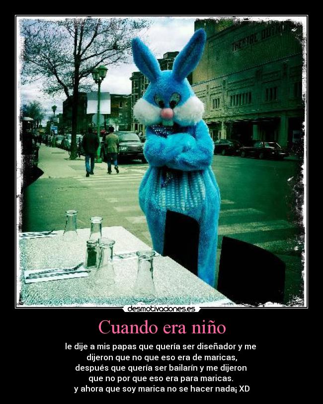Cuando era niño - le dije a mis papas que quería ser diseñador y me 
dijeron que no que eso era de maricas,
después que quería ser bailarín y me dijeron 
que no por que eso era para maricas. 
y ahora que soy marica no se hacer nada¡ XD