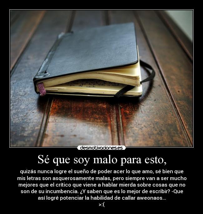 Sé que soy malo para esto, - quizás nunca logre el sueño de poder acer lo que amo, sé bien que
mis letras son asquerosamente malas, pero siempre van a ser mucho
mejores que el crítico que viene a hablar mierda sobre cosas que no
son de su incumbencia. ¿Y saben que es lo mejor de escribir? -Que
así logré potenciar la habilidad de callar aweonaos...
>:(