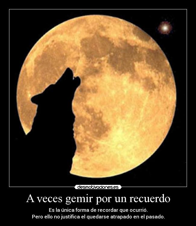 A veces gemir por un recuerdo - Es la única forma de recordar que ocurrió.
Pero ello no justifica el quedarse atrapado en el pasado.