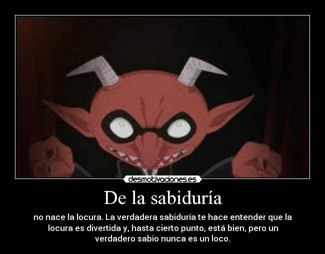 De la sabiduría - no nace la locura. La verdadera sabiduría te hace entender que la
locura es divertida y, hasta cierto punto, está bien, pero un
verdadero sabio nunca es un loco.