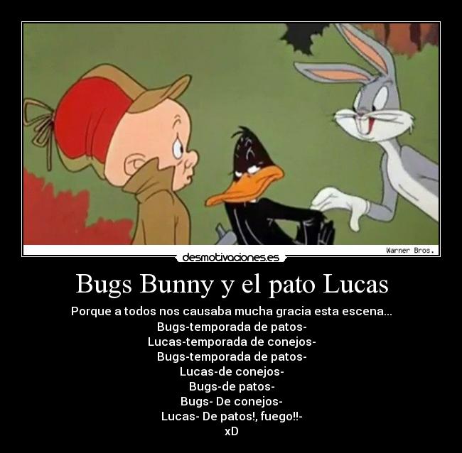 Bugs Bunny y el pato Lucas - Porque a todos nos causaba mucha gracia esta escena...
Bugs-temporada de patos-
Lucas-temporada de conejos-
Bugs-temporada de patos-
Lucas-de conejos-
Bugs-de patos-
Bugs- De conejos-
Lucas- De patos!, fuego!!-
xD