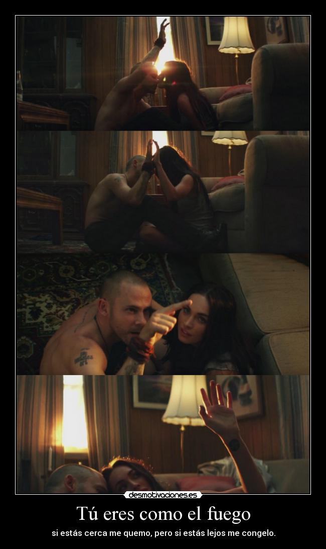 Tú eres como el fuego - si estás cerca me quemo, pero si estás lejos me congelo.
