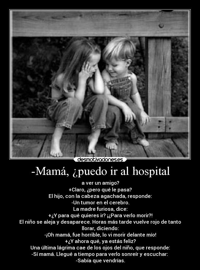 -Mamá, ¿puedo ir al hospital - a ver un amigo?
+Claro, ¿pero qué le pasa?
El hijo, con la cabeza agachada, responde:
-Un tumor en el cerebro.
La madre furiosa, dice:
+¿Y para qué quieres ir? ¡¿Para verlo morir?!
El niño se aleja y desaparece. Horas más tarde vuelve rojo de tanto
llorar, diciendo:
-¡Oh mamá, fue horrible, lo vi morir delante mío!
+¿Y ahora qué, ya estás feliz?
Una última lágrima cae de los ojos del niño, que responde:
-Sí mamá. Llegué a tiempo para verlo sonreír y escuchar: 
-Sabía que vendrías.