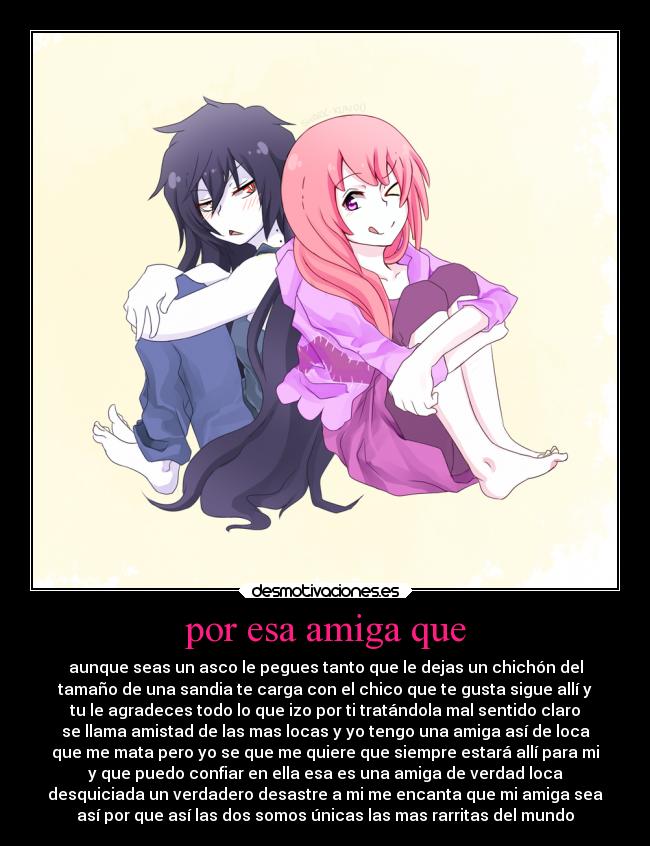 por esa amiga que - aunque seas un asco le pegues tanto que le dejas un chichón del
tamaño de una sandia te carga con el chico que te gusta sigue allí y
tu le agradeces todo lo que izo por ti tratándola mal sentido claro
se llama amistad de las mas locas y yo tengo una amiga así de loca
que me mata pero yo se que me quiere que siempre estará allí para mi
y que puedo confiar en ella esa es una amiga de verdad loca
desquiciada un verdadero desastre a mi me encanta que mi amiga sea
así por que así las dos somos únicas las mas rarritas del mundo