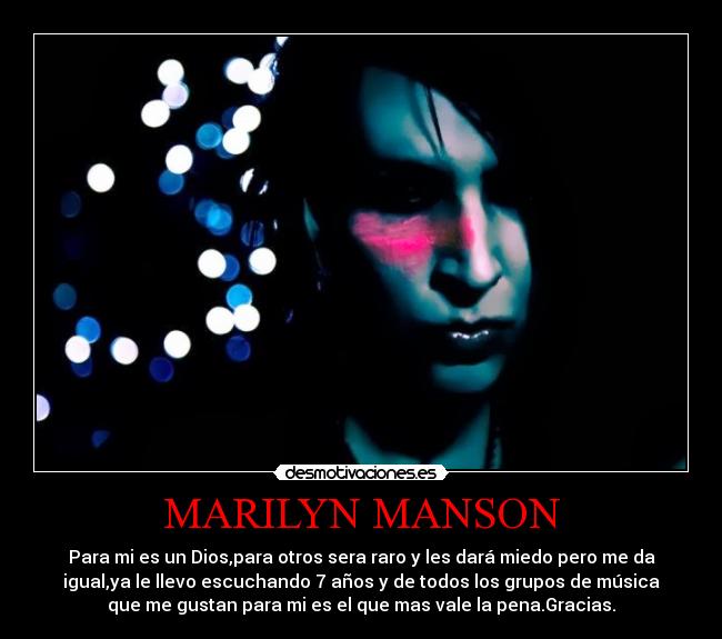 MARILYN MANSON - Para mi es un Dios,para otros sera raro y les dará miedo pero me da
igual,ya le llevo escuchando 7 años y de todos los grupos de música
que me gustan para mi es el que mas vale la pena.Gracias.