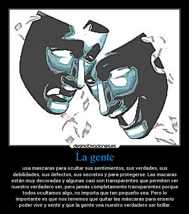 La gente - usa mascaras para ocultar sus sentimientos, sus verdades, sus
debilidades, sus defectos, sus secretos y para protegerse. Las macaras
están muy decoradas y algunas casi son transparentes que permiten ver
nuestro verdadero ser, pero jamás completamente transparentes porque
todos ocultamos algo, no importa que tan pequeño sea. Pero lo
importante es que nos tenemos que quitar las máscaras para enserio
poder vivir y sentir y que la gente vea nuestro verdadero ser brillar.