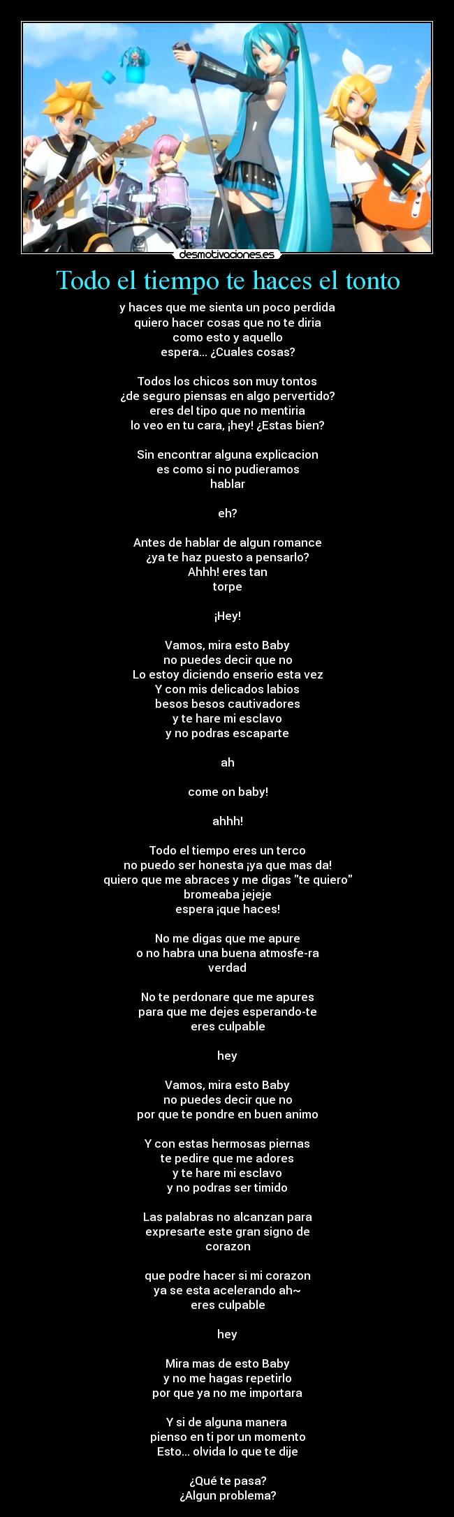 Todo el tiempo te haces el tonto - y haces que me sienta un poco perdida
quiero hacer cosas que no te diria
como esto y aquello
espera... ¿Cuales cosas?
Todos los chicos son muy tontos
¿de seguro piensas en algo pervertido?
eres del tipo que no mentiria
lo veo en tu cara, ¡hey! ¿Estas bien?
Sin encontrar alguna explicacion
es como si no pudieramos
hablar
eh?
Antes de hablar de algun romance
¿ya te haz puesto a pensarlo?
Ahhh! eres tan
torpe
¡Hey!
Vamos, mira esto Baby
no puedes decir que no
Lo estoy diciendo enserio esta vez
Y con mis delicados labios
besos besos cautivadores
y te hare mi esclavo
y no podras escaparte
ah
come on baby!
ahhh!
Todo el tiempo eres un terco
no puedo ser honesta ¡ya que mas da!
quiero que me abraces y me digas te quiero
bromeaba jejeje
espera ¡que haces!
No me digas que me apure
o no habra una buena atmosfe-ra
verdad
No te perdonare que me apures
para que me dejes esperando-te
eres culpable
hey
Vamos, mira esto Baby
no puedes decir que no
por que te pondre en buen animo
Y con estas hermosas piernas
te pedire que me adores
y te hare mi esclavo
y no podras ser timido
Las palabras no alcanzan para
expresarte este gran signo de
corazon
que podre hacer si mi corazon
ya se esta acelerando ah~
eres culpable
hey
Mira mas de esto Baby
y no me hagas repetirlo
por que ya no me importara
Y si de alguna manera
pienso en ti por un momento
Esto... olvida lo que te dije
¿Qué te pasa?
¿Algun problema?