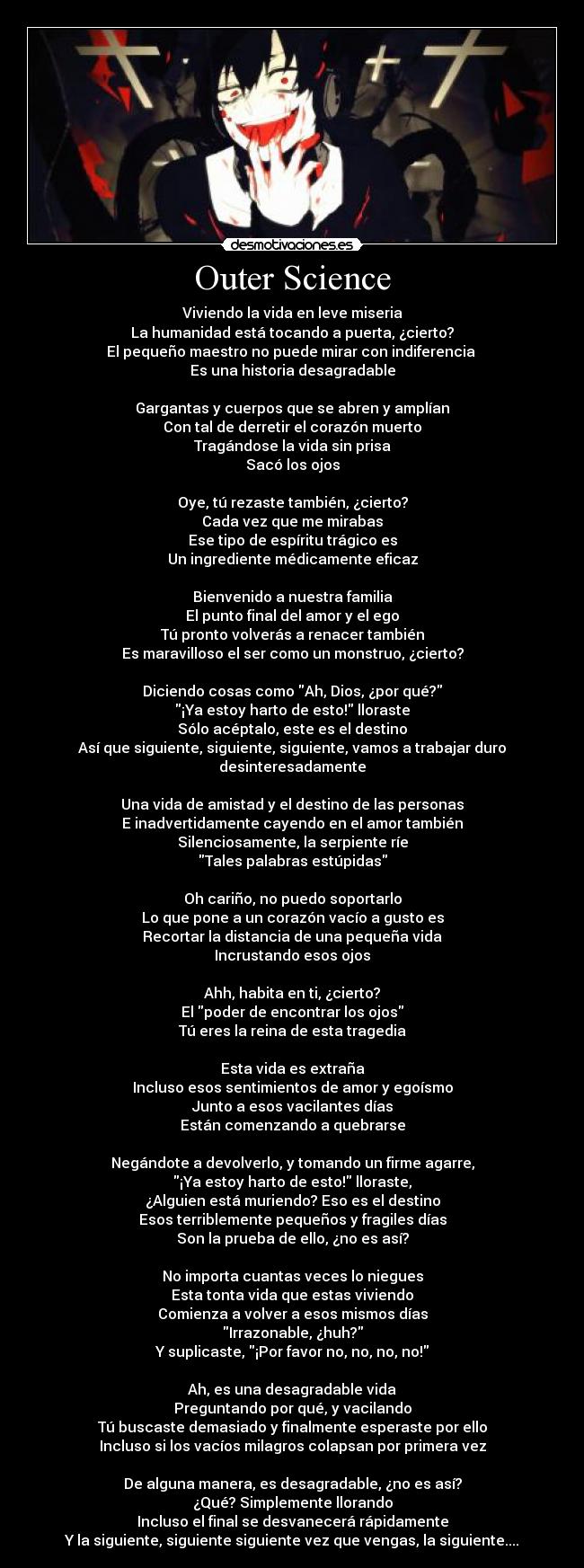 Outer Science - Viviendo la vida en leve miseria
La humanidad está tocando a puerta, ¿cierto?
El pequeño maestro no puede mirar con indiferencia
Es una historia desagradable
Gargantas y cuerpos que se abren y amplían
Con tal de derretir el corazón muerto
Tragándose la vida sin prisa
Sacó los ojos
Oye, tú rezaste también, ¿cierto?
Cada vez que me mirabas
Ese tipo de espíritu trágico es
Un ingrediente médicamente eficaz
Bienvenido a nuestra familia
El punto final del amor y el ego
Tú pronto volverás a renacer también
Es maravilloso el ser como un monstruo, ¿cierto?
Diciendo cosas como Ah, Dios, ¿por qué?
¡Ya estoy harto de esto! lloraste
Sólo acéptalo, este es el destino
Así que siguiente, siguiente, siguiente, vamos a trabajar duro desinteresadamente
Una vida de amistad y el destino de las personas
E inadvertidamente cayendo en el amor también
Silenciosamente, la serpiente ríe
Tales palabras estúpidas
Oh cariño, no puedo soportarlo
Lo que pone a un corazón vacío a gusto es
Recortar la distancia de una pequeña vida
Incrustando esos ojos
Ahh, habita en ti, ¿cierto?
El poder de encontrar los ojos
Tú eres la reina de esta tragedia
Esta vida es extraña
Incluso esos sentimientos de amor y egoísmo
Junto a esos vacilantes días
Están comenzando a quebrarse
Negándote a devolverlo, y tomando un firme agarre,
¡Ya estoy harto de esto! lloraste,
¿Alguien está muriendo? Eso es el destino
Esos terriblemente pequeños y fragiles días
Son la prueba de ello, ¿no es así?
No importa cuantas veces lo niegues
Esta tonta vida que estas viviendo
Comienza a volver a esos mismos días
Irrazonable, ¿huh?
Y suplicaste, ¡Por favor no, no, no, no!
Ah, es una desagradable vida
Preguntando por qué, y vacilando
Tú buscaste demasiado y finalmente esperaste por ello
Incluso si los vacíos milagros colapsan por primera vez
De alguna manera, es desagradable, ¿no es así?
¿Qué? Simplemente llorando
Incluso el final se desvanecerá rápidamente
Y la siguiente, siguiente siguiente vez que vengas, la siguiente....