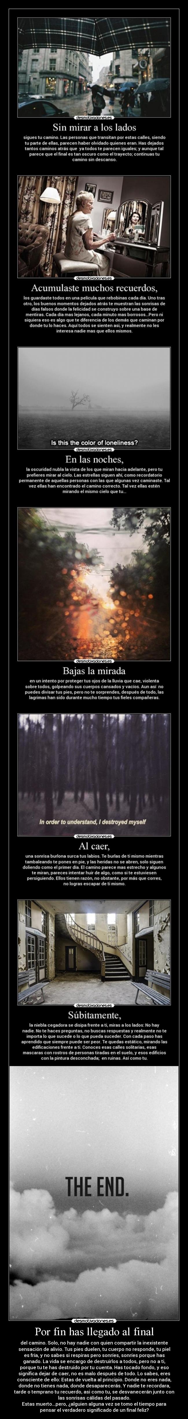 Por fin has llegado al final - del camino. Solo, no hay nadie con quien compartir la inexistente
sensación de alivio. Tus pies duelen, tu cuerpo no responde, tu piel
es fría, y no sabes si respiras pero sonríes, sonríes porque has
ganado. La vida se encargo de destruirlos a todos, pero no a ti,
porque tu te has destruido por tu cuenta. Has tocado fondo, y eso
significa dejar de caer, no es malo después de todo. Lo sabes, eres
consciente de ello: Estas de vuelta al principio. Donde no eres nada,
donde no tienes nada, donde desaparecerás. Y nadie te recordara,
tarde o temprano tu recuerdo, asi como tu, se desvanecerán junto con
las sonrisas cálidas del pasado.
Estas muerto...pero, ¿alguien alguna vez se tomo el tiempo para
pensar el verdadero significado de un final feliz?
