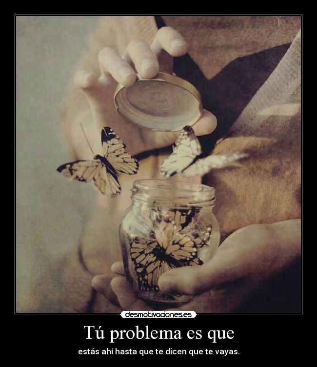 Tú problema es que - estás ahí hasta que te dicen que te vayas.