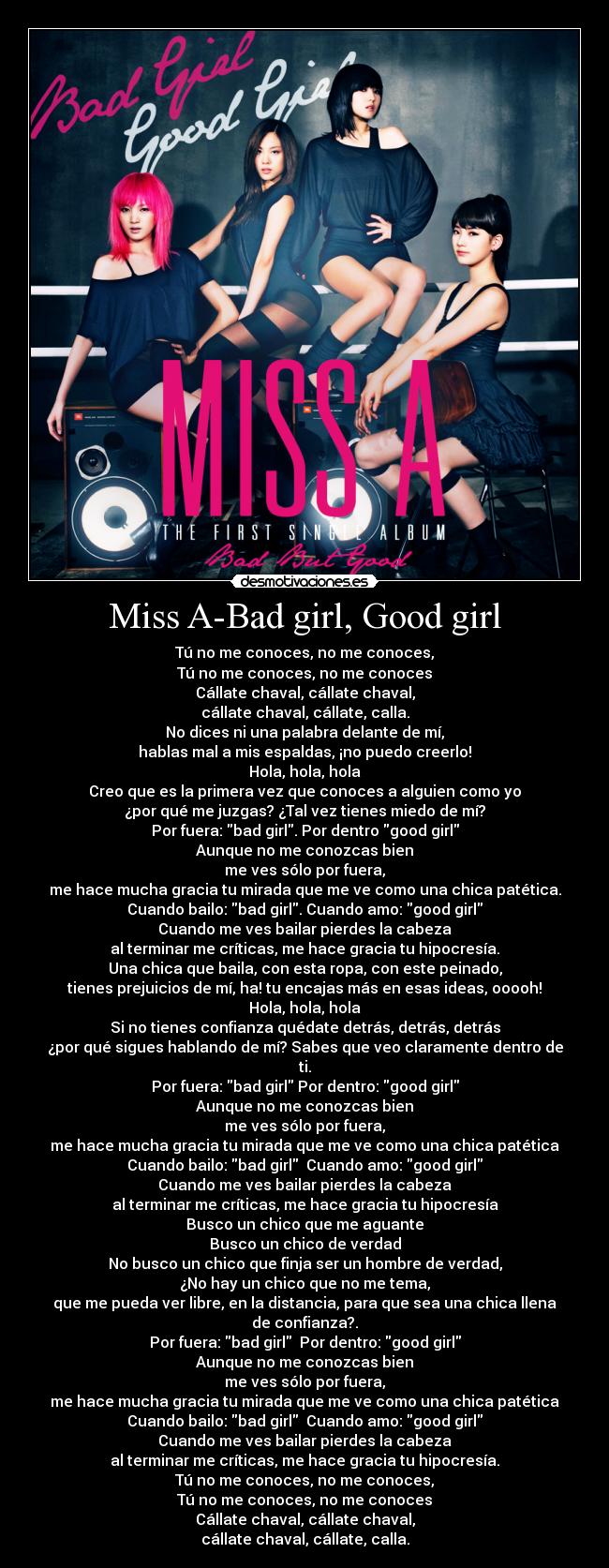 Miss A-Bad girl, Good girl - Tú no me conoces, no me conoces,
Tú no me conoces, no me conoces
Cállate chaval, cállate chaval,
cállate chaval, cállate, calla.
No dices ni una palabra delante de mí,
hablas mal a mis espaldas, ¡no puedo creerlo!
Hola, hola, hola
Creo que es la primera vez que conoces a alguien como yo
¿por qué me juzgas? ¿Tal vez tienes miedo de mí?
Por fuera: bad girl. Por dentro good girl
Aunque no me conozcas bien
me ves sólo por fuera,
me hace mucha gracia tu mirada que me ve como una chica patética.
Cuando bailo: bad girl. Cuando amo: good girl
Cuando me ves bailar pierdes la cabeza
al terminar me críticas, me hace gracia tu hipocresía.
Una chica que baila, con esta ropa, con este peinado,
tienes prejuicios de mí, ha! tu encajas más en esas ideas, ooooh!
Hola, hola, hola
Si no tienes confianza quédate detrás, detrás, detrás
¿por qué sigues hablando de mí? Sabes que veo claramente dentro de
ti.
Por fuera: bad girl Por dentro: good girl
Aunque no me conozcas bien
me ves sólo por fuera,
me hace mucha gracia tu mirada que me ve como una chica patética
Cuando bailo: bad girl  Cuando amo: good girl
Cuando me ves bailar pierdes la cabeza
al terminar me críticas, me hace gracia tu hipocresía
Busco un chico que me aguante
Busco un chico de verdad
No busco un chico que finja ser un hombre de verdad,
¿No hay un chico que no me tema,
que me pueda ver libre, en la distancia, para que sea una chica llena
de confianza?.
Por fuera: bad girl  Por dentro: good girl
Aunque no me conozcas bien
me ves sólo por fuera,
me hace mucha gracia tu mirada que me ve como una chica patética
Cuando bailo: bad girl  Cuando amo: good girl
Cuando me ves bailar pierdes la cabeza
al terminar me críticas, me hace gracia tu hipocresía.
Tú no me conoces, no me conoces,
Tú no me conoces, no me conoces
Cállate chaval, cállate chaval,
cállate chaval, cállate, calla.